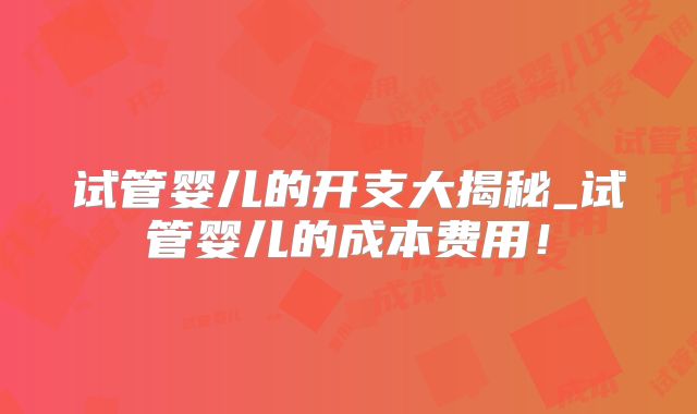 试管婴儿的开支大揭秘_试管婴儿的成本费用！