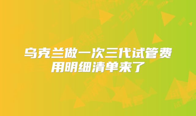乌克兰做一次三代试管费用明细清单来了