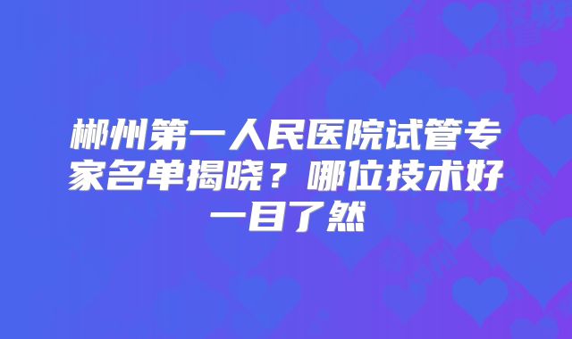 郴州第一人民医院试管专家名单揭晓？哪位技术好一目了然