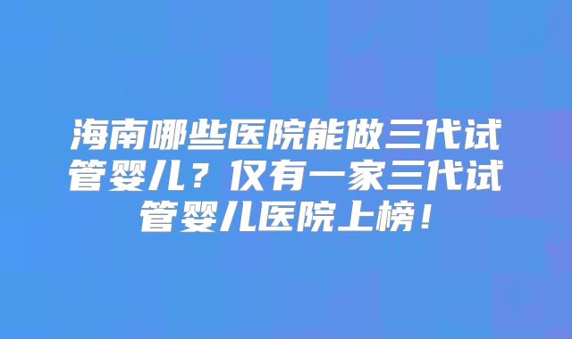 海南哪些医院能做三代试管婴儿？仅有一家三代试管婴儿医院上榜！