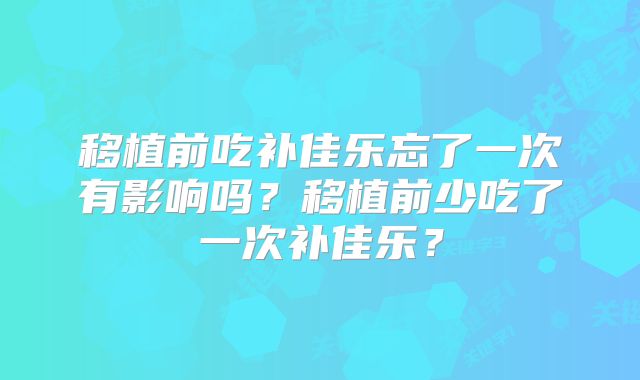 移植前吃补佳乐忘了一次有影响吗？移植前少吃了一次补佳乐？