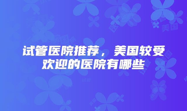 试管医院推荐，美国较受欢迎的医院有哪些