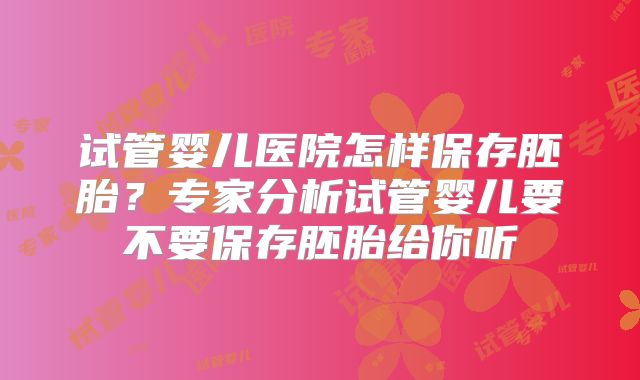 试管婴儿医院怎样保存胚胎？专家分析试管婴儿要不要保存胚胎给你听