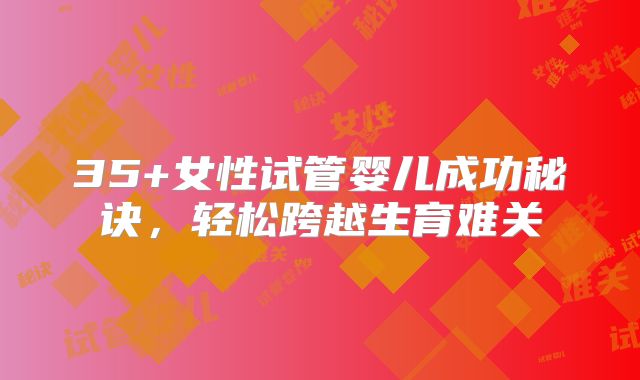 35+女性试管婴儿成功秘诀，轻松跨越生育难关