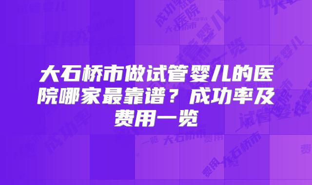 大石桥市做试管婴儿的医院哪家最靠谱？成功率及费用一览