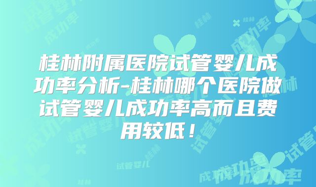 桂林附属医院试管婴儿成功率分析-桂林哪个医院做试管婴儿成功率高而且费用较低!