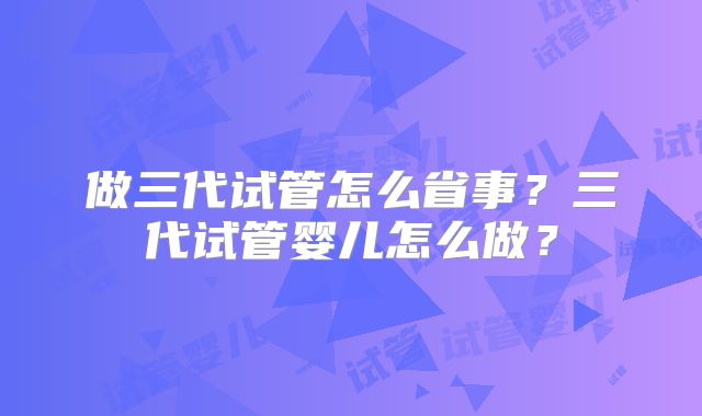做三代试管怎么省事?三代试管婴儿怎么做?