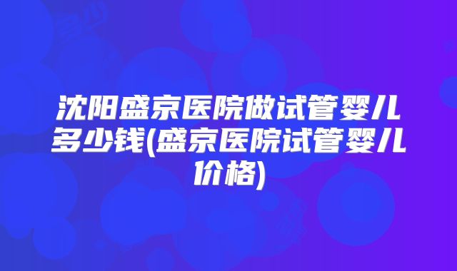 沈阳盛京医院做试管婴儿多少钱(盛京医院试管婴儿价格)