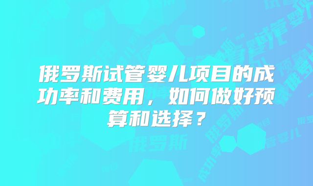 俄罗斯试管婴儿项目的成功率和费用,如何做好预算和选择?