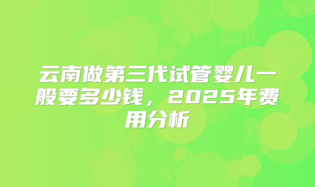 云南做第三代试管婴儿一般要多少钱，2025年费用分析