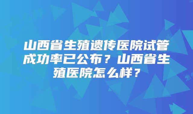山西省生殖遗传医院试管成功率已公布?山西省生殖医院怎么样?
