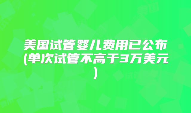 美国试管婴儿费用已公布(单次试管不高于3万美元)