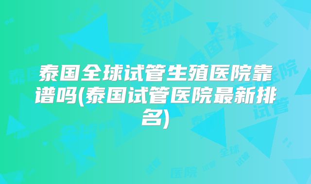 泰国全球试管生殖医院靠谱吗(泰国试管医院最新排名)
