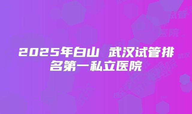 2025年白山 武汉试管排名第一私立医院