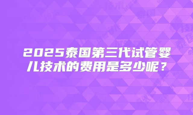 2025泰国第三代试管婴儿技术的费用是多少呢?