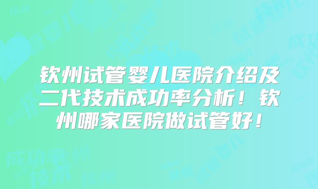 钦州试管婴儿医院介绍及二代技术成功率分析！钦州哪家医院做试管好！