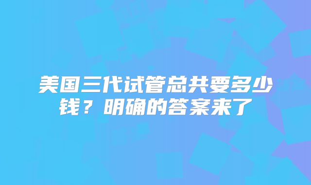 美国三代试管总共要多少钱？明确的答案来了