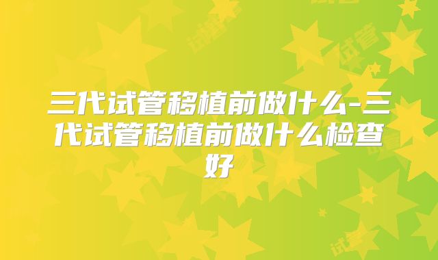三代试管移植前做什么-三代试管移植前做什么检查好