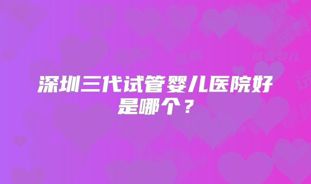 深圳三代试管婴儿医院好是哪个?