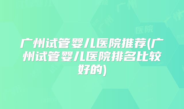 广州试管婴儿医院推荐(广州试管婴儿医院排名比较好的)