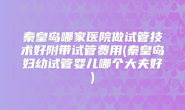 秦皇岛哪家医院做试管技术好附带试管费用(秦皇岛妇幼试管婴儿哪个大夫好)