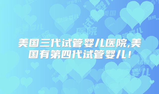 美国三代试管婴儿医院,美国有第四代试管婴儿！