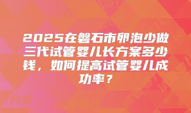 2025在磐石市卵泡少做三代试管婴儿长方案多少钱，如何提高试管婴儿成功率？