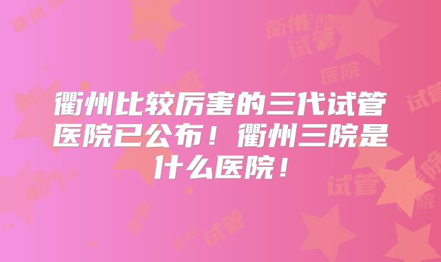 衢州比较厉害的三代试管医院已公布!衢州三院是什么医院!