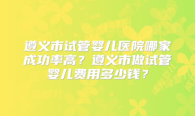遵义市试管婴儿医院哪家成功率高？遵义市做试管婴儿费用多少钱？