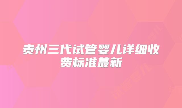 贵州三代试管婴儿详细收费标准蕞新