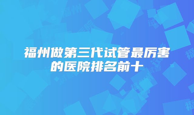 福州做第三代试管最厉害的医院排名前十