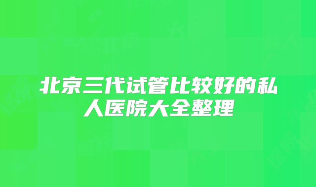 北京三代试管比较好的私人医院大全整理