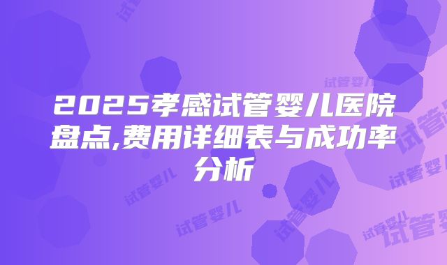 2025孝感试管婴儿医院盘点,费用详细表与成功率分析