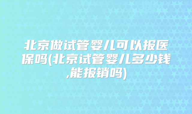 北京做试管婴儿可以报医保吗(北京试管婴儿多少钱,能报销吗)