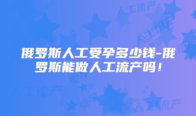 俄罗斯人工受孕多少钱-俄罗斯能做人工流产吗！