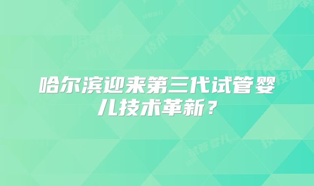哈尔滨迎来第三代试管婴儿技术革新？
