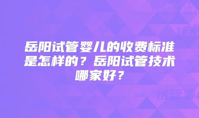 岳阳试管婴儿的收费标准是怎样的？岳阳试管技术哪家好？