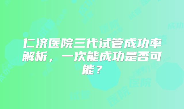 仁济医院三代试管成功率解析，一次能成功是否可能？