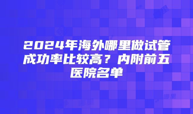 2024年海外哪里做试管成功率比较高?内附前五医院名单