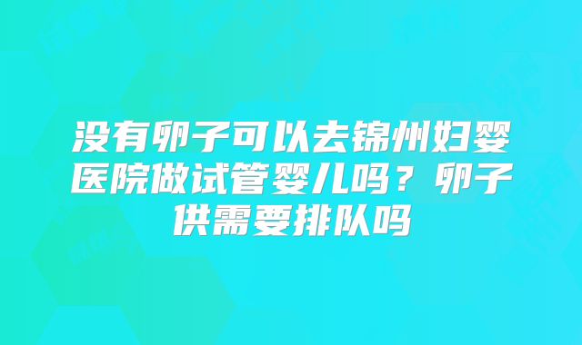 没有卵子可以去锦州妇婴医院做试管婴儿吗？卵子供需要排队吗