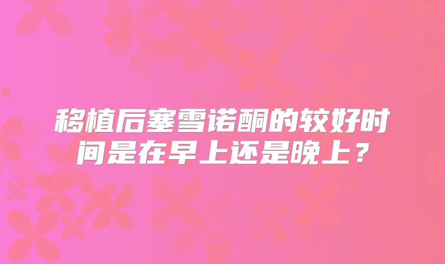 移植后塞雪诺酮的较好时间是在早上还是晚上？