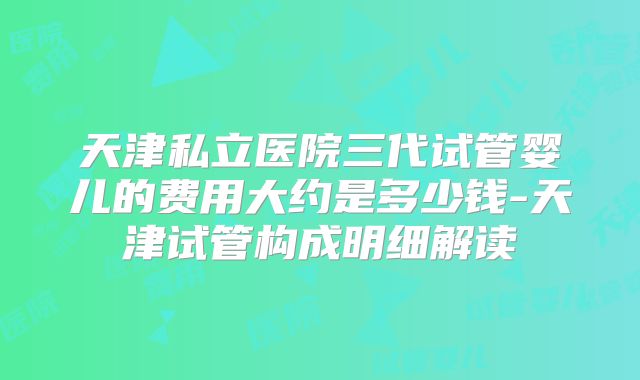 天津私立医院三代试管婴儿的费用大约是多少钱-天津试管构成明细解读