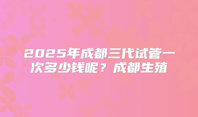 2025年成都三代试管一次多少钱呢？成都生殖