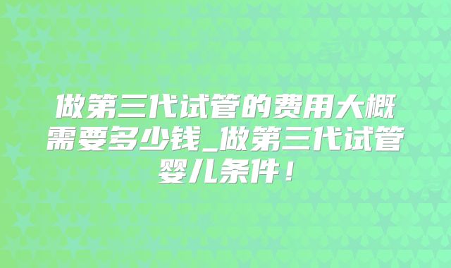 做第三代试管的费用大概需要多少钱_做第三代试管婴儿条件!