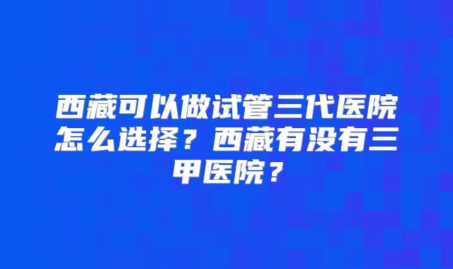 西藏可以做试管三代医院怎么选择？西藏有没有三甲医院？