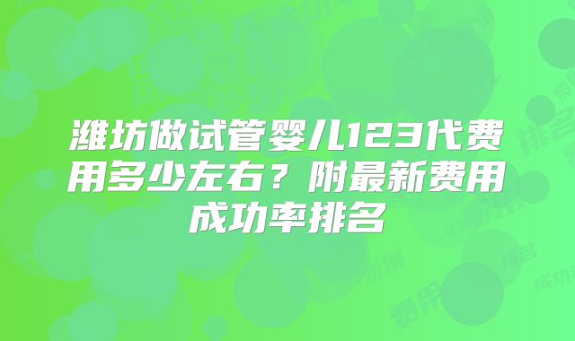 潍坊做试管婴儿123代费用多少左右？附最新费用成功率排名