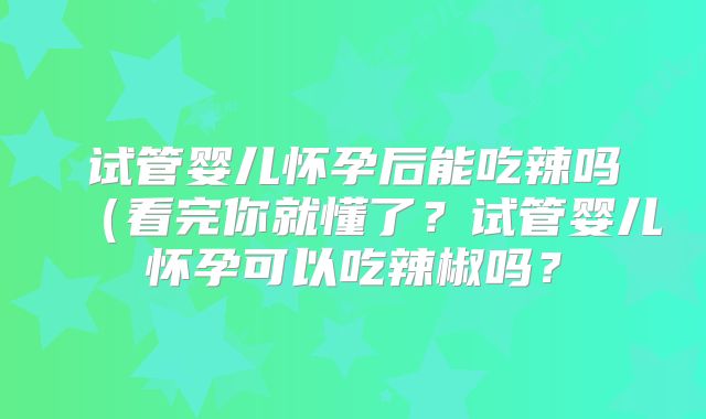 试管婴儿怀孕后能吃辣吗（看完你就懂了？试管婴儿怀孕可以吃辣椒吗？