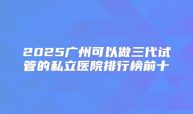 2025广州可以做三代试管的私立医院排行榜前十
