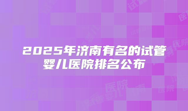 2025年济南有名的试管婴儿医院排名公布