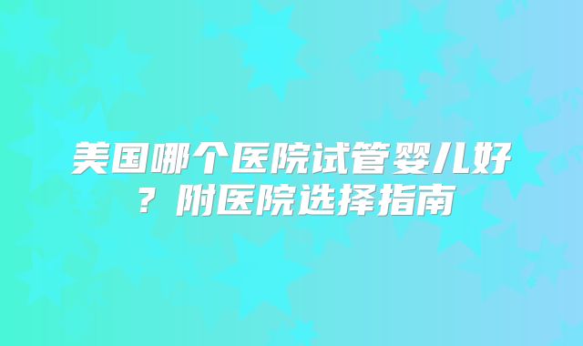 美国哪个医院试管婴儿好？附医院选择指南